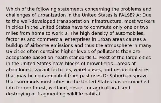 Which of the following statements concerning the problems and challenges of urbanization in the United States is FALSE? A: Due to the well-developed transportation infrastructure, most workers in cities in the United States have to commute only one or two miles from home to work B: The high density of automobiles, factories and commercial enterprises in urban areas causes a buildup of airborne emissions and thus the atmosphere in many US cities often contains higher levels of pollutants than are acceptable based on heath standards C: Most of the large cities in the United States have blocks of brownfields—areas of abandoned, vacant factories, warehouses, and residential sites that may be contaminated from past uses D: Suburban sprawl that surrounds most cities in the United States has encroached into former forest, wetland, desert, or agricultural land destroying or fragmenting wildlife habitat