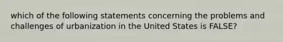 which of the following statements concerning the problems and challenges of urbanization in the United States is FALSE?