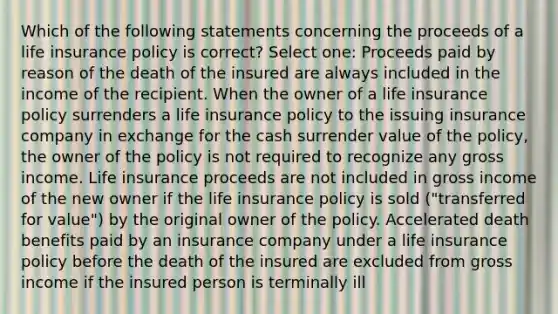 Which of the following statements concerning the proceeds of a life insurance policy is correct? Select one: Proceeds paid by reason of the death of the insured are always included in the income of the recipient. When the owner of a life insurance policy surrenders a life insurance policy to the issuing insurance company in exchange for the cash surrender value of the policy, the owner of the policy is not required to recognize any gross income. Life insurance proceeds are not included in gross income of the new owner if the life insurance policy is sold ("transferred for value") by the original owner of the policy. Accelerated death benefits paid by an insurance company under a life insurance policy before the death of the insured are excluded from gross income if the insured person is terminally ill