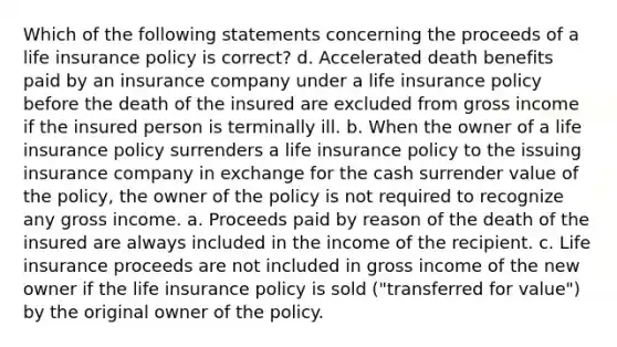 Which of the following statements concerning the proceeds of a life insurance policy is correct? d. Accelerated death benefits paid by an insurance company under a life insurance policy before the death of the insured are excluded from gross income if the insured person is terminally ill. b. When the owner of a life insurance policy surrenders a life insurance policy to the issuing insurance company in exchange for the cash surrender value of the policy, the owner of the policy is not required to recognize any gross income. a. Proceeds paid by reason of the death of the insured are always included in the income of the recipient. c. Life insurance proceeds are not included in gross income of the new owner if the life insurance policy is sold ("transferred for value") by the original owner of the policy.