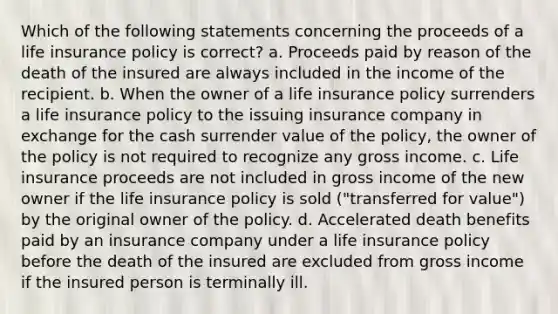 Which of the following statements concerning the proceeds of a life insurance policy is correct? a. Proceeds paid by reason of the death of the insured are always included in the income of the recipient. b. When the owner of a life insurance policy surrenders a life insurance policy to the issuing insurance company in exchange for the cash surrender value of the policy, the owner of the policy is not required to recognize any gross income. c. Life insurance proceeds are not included in gross income of the new owner if the life insurance policy is sold ("transferred for value") by the original owner of the policy. d. Accelerated death benefits paid by an insurance company under a life insurance policy before the death of the insured are excluded from gross income if the insured person is terminally ill.