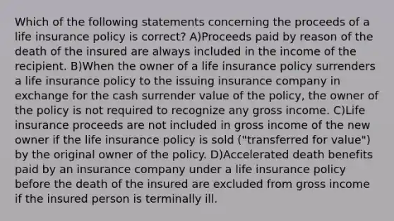 Which of the following statements concerning the proceeds of a life insurance policy is correct? A)Proceeds paid by reason of the death of the insured are always included in the income of the recipient. B)When the owner of a life insurance policy surrenders a life insurance policy to the issuing insurance company in exchange for the cash surrender value of the policy, the owner of the policy is not required to recognize any gross income. C)Life insurance proceeds are not included in gross income of the new owner if the life insurance policy is sold ("transferred for value") by the original owner of the policy. D)Accelerated death benefits paid by an insurance company under a life insurance policy before the death of the insured are excluded from gross income if the insured person is terminally ill.