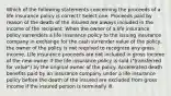 Which of the following statements concerning the proceeds of a life insurance policy is correct? Select one: Proceeds paid by reason of the death of the insured are always included in the income of the recipient. When the owner of a life insurance policy surrenders a life insurance policy to the issuing insurance company in exchange for the cash surrender value of the policy, the owner of the policy is not required to recognize any gross income. Life insurance proceeds are not included in gross income of the new owner if the life insurance policy is sold ("transferred for value") by the original owner of the policy. Accelerated death benefits paid by an insurance company under a life insurance policy before the death of the insured are excluded from gross income if the insured person is terminally ill.