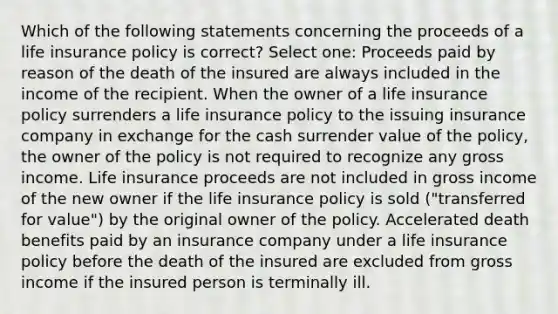 Which of the following statements concerning the proceeds of a life insurance policy is correct? Select one: Proceeds paid by reason of the death of the insured are always included in the income of the recipient. When the owner of a life insurance policy surrenders a life insurance policy to the issuing insurance company in exchange for the cash surrender value of the policy, the owner of the policy is not required to recognize any gross income. Life insurance proceeds are not included in gross income of the new owner if the life insurance policy is sold ("transferred for value") by the original owner of the policy. Accelerated death benefits paid by an insurance company under a life insurance policy before the death of the insured are excluded from gross income if the insured person is terminally ill.