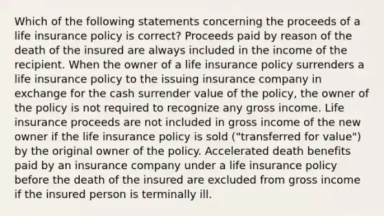 Which of the following statements concerning the proceeds of a life insurance policy is correct? Proceeds paid by reason of the death of the insured are always included in the income of the recipient. When the owner of a life insurance policy surrenders a life insurance policy to the issuing insurance company in exchange for the cash surrender value of the policy, the owner of the policy is not required to recognize any gross income. Life insurance proceeds are not included in gross income of the new owner if the life insurance policy is sold ("transferred for value") by the original owner of the policy. Accelerated death benefits paid by an insurance company under a life insurance policy before the death of the insured are excluded from gross income if the insured person is terminally ill.