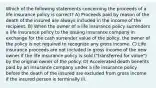 Which of the following statements concerning the proceeds of a life insurance policy is correct? A) Proceeds paid by reason of the death of the insured are always included in the income of the recipient. B) When the owner of a life insurance policy surrenders a life insurance policy to the issuing insurance company in exchange for the cash surrender value of the policy, the owner of the policy is not required to recognize any gross income. C) Life insurance proceeds are not included in gross income of the new owner if the life insurance policy is sold ("transferred for value") by the original owner of the policy. D) Accelerated death benefits paid by an insurance company under a life insurance policy before the death of the insured are excluded from gross income if the insured person is terminally ill.