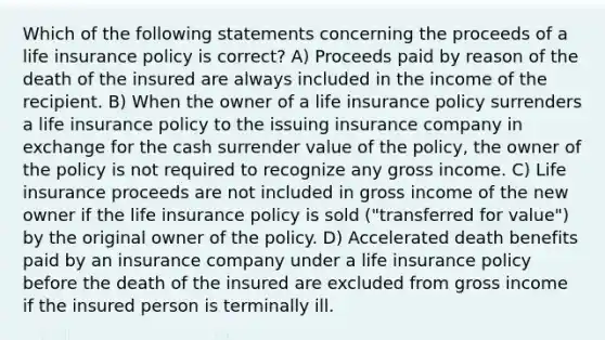 Which of the following statements concerning the proceeds of a life insurance policy is correct? A) Proceeds paid by reason of the death of the insured are always included in the income of the recipient. B) When the owner of a life insurance policy surrenders a life insurance policy to the issuing insurance company in exchange for the cash surrender value of the policy, the owner of the policy is not required to recognize any gross income. C) Life insurance proceeds are not included in gross income of the new owner if the life insurance policy is sold ("transferred for value") by the original owner of the policy. D) Accelerated death benefits paid by an insurance company under a life insurance policy before the death of the insured are excluded from gross income if the insured person is terminally ill.