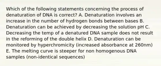 Which of the following statements concerning the process of denaturation of DNA is correct? A. Denaturation involves an increase in the number of hydrogen bonds between bases B. Denaturation can be achieved by decreasing the solution pH C. Decreasing the temp of a denatured DNA sample does not result in the reforming of the double helix D. Denaturation can be monitored by hyperchromicity (increased absorbance at 260nm) E. The melting curve is steeper for non homogenous DNA samples (non-identical sequences)