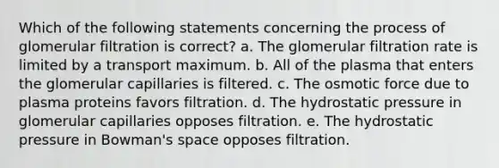 Which of the following statements concerning the process of glomerular filtration is correct? a. The glomerular filtration rate is limited by a transport maximum. b. All of the plasma that enters the glomerular capillaries is filtered. c. The osmotic force due to plasma proteins favors filtration. d. The hydrostatic pressure in glomerular capillaries opposes filtration. e. The hydrostatic pressure in Bowman's space opposes filtration.