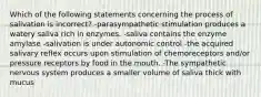 Which of the following statements concerning the process of salivation is incorrect? -parasympathetic stimulation produces a watery saliva rich in enzymes. -saliva contains the enzyme amylase -salivation is under autonomic control -the acquired salivary reflex occurs upon stimulation of chemoreceptors and/or pressure receptors by food in the mouth. -The sympathetic nervous system produces a smaller volume of saliva thick with mucus