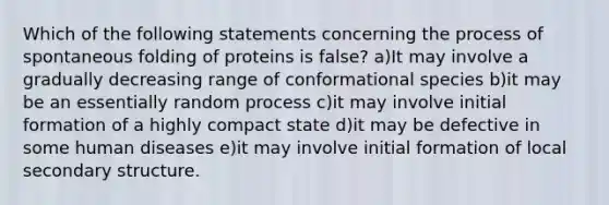 Which of the following statements concerning the process of spontaneous folding of proteins is false? a)It may involve a gradually decreasing range of conformational species b)it may be an essentially random process c)it may involve initial formation of a highly compact state d)it may be defective in some human diseases e)it may involve initial formation of local secondary structure.