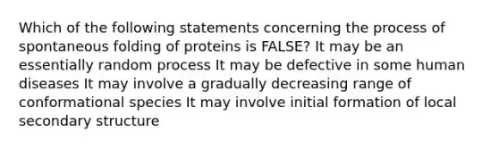 Which of the following statements concerning the process of spontaneous folding of proteins is FALSE? It may be an essentially random process It may be defective in some human diseases It may involve a gradually decreasing range of conformational species It may involve initial formation of local <a href='https://www.questionai.com/knowledge/kRddrCuqpV-secondary-structure' class='anchor-knowledge'>secondary structure</a>