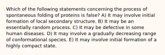 Which of the following statements concerning the process of spontaneous folding of proteins is false? A) It may involve initial formation of local secondary structure. B) It may be an essentially random process. C) It may be defective in some human diseases. D) It may involve a gradually decreasing range of conformational species. E) It may involve initial formation of a highly compact state.