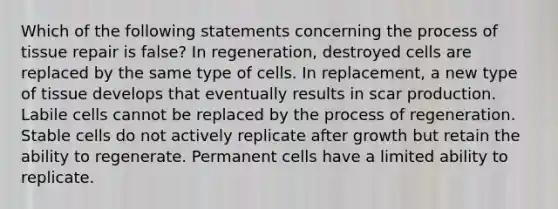 Which of the following statements concerning the process of tissue repair is false? In regeneration, destroyed cells are replaced by the same type of cells. In replacement, a new type of tissue develops that eventually results in scar production. Labile cells cannot be replaced by the process of regeneration. Stable cells do not actively replicate after growth but retain the ability to regenerate. Permanent cells have a limited ability to replicate.