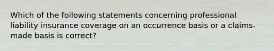 Which of the following statements concerning professional liability insurance coverage on an occurrence basis or a claims-made basis is correct?