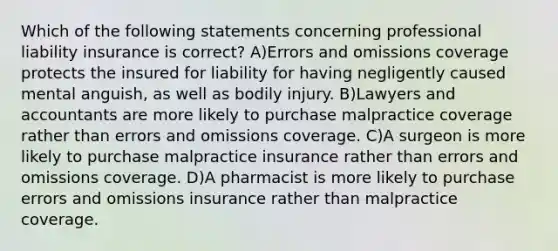 Which of the following statements concerning professional liability insurance is correct? A)Errors and omissions coverage protects the insured for liability for having negligently caused mental anguish, as well as bodily injury. B)Lawyers and accountants are more likely to purchase malpractice coverage rather than errors and omissions coverage. C)A surgeon is more likely to purchase malpractice insurance rather than errors and omissions coverage. D)A pharmacist is more likely to purchase errors and omissions insurance rather than malpractice coverage.