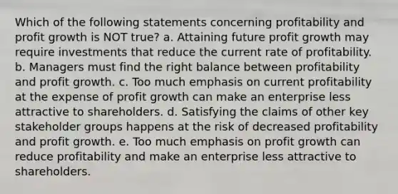 Which of the following statements concerning profitability and profit growth is NOT true? a. Attaining future profit growth may require investments that reduce the current rate of profitability. b. Managers must find the right balance between profitability and profit growth. c. Too much emphasis on current profitability at the expense of profit growth can make an enterprise less attractive to shareholders. d. Satisfying the claims of other key stakeholder groups happens at the risk of decreased profitability and profit growth. e. Too much emphasis on profit growth can reduce profitability and make an enterprise less attractive to shareholders.