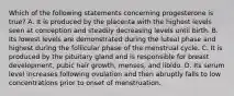 Which of the following statements concerning progesterone is true? A. It is produced by the placenta with the highest levels seen at conception and steadily decreasing levels until birth. B. Its lowest levels are demonstrated during the luteal phase and highest during the follicular phase of the menstrual cycle. C. It is produced by the pituitary gland and is responsible for breast development, pubic hair growth, menses, and libido. D. Its serum level increases following ovulation and then abruptly falls to low concentrations prior to onset of menstruation.