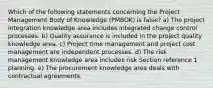 Which of the following statements concerning the Project Management Body of Knowledge (PMBOK) is false? a) The project integration knowledge area includes integrated change control processes. b) Quality assurance is included in the project quality knowledge area. c) Project time management and project cost management are independent processes. d) The risk management knowledge area includes risk Section reference 1 planning. e) The procurement knowledge area deals with contractual agreements.