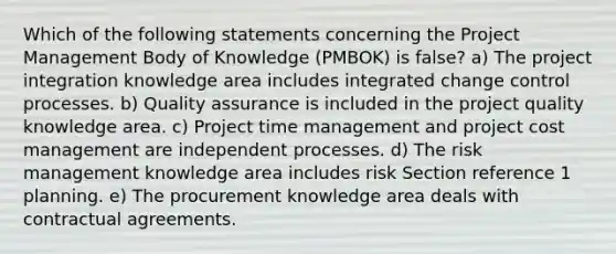 Which of the following statements concerning the Project Management Body of Knowledge (PMBOK) is false? a) The project integration knowledge area includes integrated change control processes. b) Quality assurance is included in the project quality knowledge area. c) Project time management and project cost management are independent processes. d) The risk management knowledge area includes risk Section reference 1 planning. e) The procurement knowledge area deals with contractual agreements.