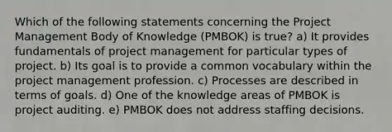 Which of the following statements concerning the Project Management Body of Knowledge (PMBOK) is true? a) It provides fundamentals of project management for particular types of project. b) Its goal is to provide a common vocabulary within the project management profession. c) Processes are described in terms of goals. d) One of the knowledge areas of PMBOK is project auditing. e) PMBOK does not address staffing decisions.