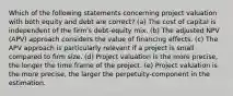 Which of the following statements concerning project valuation with both equity and debt are correct? (a) The cost of capital is independent of the firm's debt-equity mix. (b) The adjusted NPV (APV) approach considers the value of financing effects. (c) The APV approach is particularly relevant if a project is small compared to firm size. (d) Project valuation is the more precise, the longer the time frame of the project. (e) Project valuation is the more precise, the larger the perpetuity-component in the estimation.