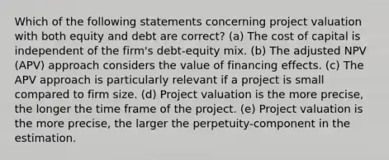 Which of the following statements concerning project valuation with both equity and debt are correct? (a) The cost of capital is independent of the firm's debt-equity mix. (b) The adjusted NPV (APV) approach considers the value of financing effects. (c) The APV approach is particularly relevant if a project is small compared to firm size. (d) Project valuation is the more precise, the longer the time frame of the project. (e) Project valuation is the more precise, the larger the perpetuity-component in the estimation.