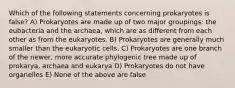 Which of the following statements concerning prokaryotes is false? A) Prokaryotes are made up of two major groupings: the eubacteria and the archaea, which are as different from each other as from the eukaryotes. B) Prokaryotes are generally much smaller than the eukaryotic cells. C) Prokaryotes are one branch of the newer, more accurate phylogenic tree made up of prokarya, archaea and eukarya D) Prokaryotes do not have organelles E) None of the above are false