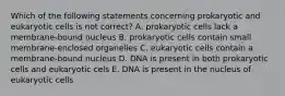 Which of the following statements concerning prokaryotic and eukaryotic cells is not correct? A. prokaryotic cells lack a membrane-bound nucleus B. prokaryotic cells contain small membrane-enclosed organelles C. eukaryotic cells contain a membrane-bound nucleus D. DNA is present in both prokaryotic cells and eukaryotic cels E. DNA is present in the nucleus of eukaryotic cells