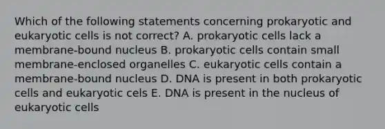 Which of the following statements concerning prokaryotic and eukaryotic cells is not correct? A. prokaryotic cells lack a membrane-bound nucleus B. prokaryotic cells contain small membrane-enclosed organelles C. eukaryotic cells contain a membrane-bound nucleus D. DNA is present in both prokaryotic cells and eukaryotic cels E. DNA is present in the nucleus of eukaryotic cells