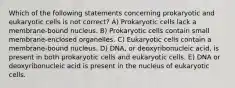 Which of the following statements concerning prokaryotic and eukaryotic cells is not correct? A) Prokaryotic cells lack a membrane-bound nucleus. B) Prokaryotic cells contain small membrane-enclosed organelles. C) Eukaryotic cells contain a membrane-bound nucleus. D) DNA, or deoxyribonucleic acid, is present in both prokaryotic cells and eukaryotic cells. E) DNA or deoxyribonucleic acid is present in the nucleus of eukaryotic cells.