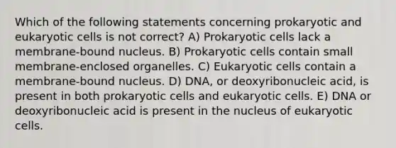 Which of the following statements concerning prokaryotic and eukaryotic cells is not correct? A) Prokaryotic cells lack a membrane-bound nucleus. B) Prokaryotic cells contain small membrane-enclosed organelles. C) Eukaryotic cells contain a membrane-bound nucleus. D) DNA, or deoxyribonucleic acid, is present in both prokaryotic cells and eukaryotic cells. E) DNA or deoxyribonucleic acid is present in the nucleus of eukaryotic cells.