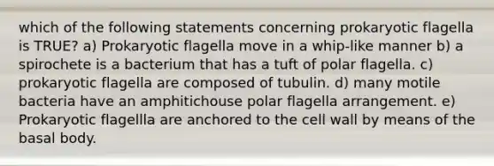 which of the following statements concerning prokaryotic flagella is TRUE? a) Prokaryotic flagella move in a whip-like manner b) a spirochete is a bacterium that has a tuft of polar flagella. c) prokaryotic flagella are composed of tubulin. d) many motile bacteria have an amphitichouse polar flagella arrangement. e) Prokaryotic flagellla are anchored to the cell wall by means of the basal body.