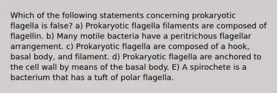 Which of the following statements concerning prokaryotic flagella is false? a) Prokaryotic flagella filaments are composed of flagellin. b) Many motile bacteria have a peritrichous flagellar arrangement. c) Prokaryotic flagella are composed of a hook, basal body, and filament. d) Prokaryotic flagella are anchored to the cell wall by means of the basal body. E) A spirochete is a bacterium that has a tuft of polar flagella.