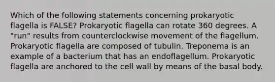 Which of the following statements concerning prokaryotic flagella is FALSE? Prokaryotic flagella can rotate 360 degrees. A "run" results from counterclockwise movement of the flagellum. Prokaryotic flagella are composed of tubulin. Treponema is an example of a bacterium that has an endoflagellum. Prokaryotic flagella are anchored to the cell wall by means of the basal body.