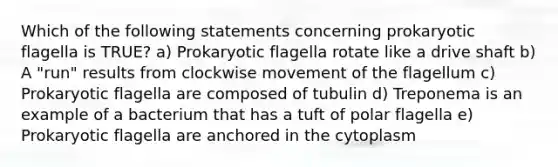 Which of the following statements concerning prokaryotic flagella is TRUE? a) Prokaryotic flagella rotate like a drive shaft b) A "run" results from clockwise movement of the flagellum c) Prokaryotic flagella are composed of tubulin d) Treponema is an example of a bacterium that has a tuft of polar flagella e) Prokaryotic flagella are anchored in the cytoplasm