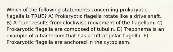 Which of the following statements concerning prokaryotic flagella is TRUE? A) Prokaryotic flagella rotate like a drive shaft. B) A "run" results from clockwise movement of the flagellum. C) Prokaryotic flagella are composed of tubulin. D) Treponema is an example of a bacterium that has a tuft of polar flagella. E) Prokaryotic flagella are anchored in the cytoplasm.