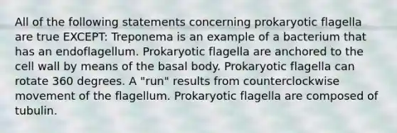 All of the following statements concerning prokaryotic flagella are true EXCEPT: Treponema is an example of a bacterium that has an endoflagellum. Prokaryotic flagella are anchored to the cell wall by means of the basal body. Prokaryotic flagella can rotate 360 degrees. A "run" results from counterclockwise movement of the flagellum. Prokaryotic flagella are composed of tubulin.