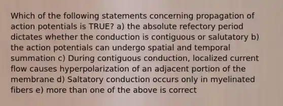 Which of the following statements concerning propagation of action potentials is TRUE? a) the absolute refectory period dictates whether the conduction is contiguous or salutatory b) the action potentials can undergo spatial and temporal summation c) During contiguous conduction, localized current flow causes hyperpolarization of an adjacent portion of the membrane d) Saltatory conduction occurs only in myelinated fibers e) more than one of the above is correct