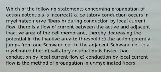 Which of the following statements concerning propagation of action potentials is incorrect? a) saltatory conduction occurs in myelinated nerve fibers b) during conduction by local current flow, there is a flow of current between the active and adjacent inactive area of the cell membrane, thereby decreasing the potential in the inactive area to threshold c) the action potential jumps from one Schwann cell to the adjacent Schwann cell in a myelinated fiber d) saltatory conduction is faster than conduction by local current flow e) conduction by local current flow is the method of propagation in unmyelinated fibers