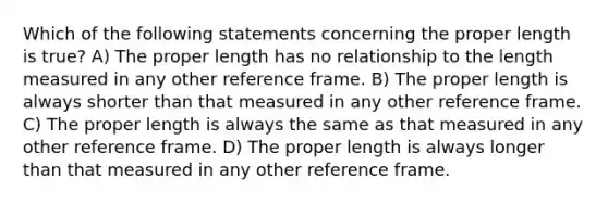 Which of the following statements concerning the proper length is true? A) The proper length has no relationship to the length measured in any other reference frame. B) The proper length is always shorter than that measured in any other reference frame. C) The proper length is always the same as that measured in any other reference frame. D) The proper length is always longer than that measured in any other reference frame.