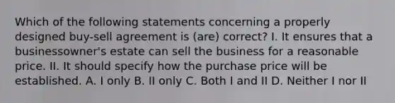 Which of the following statements concerning a properly designed buy-sell agreement is (are) correct? I. It ensures that a businessowner's estate can sell the business for a reasonable price. II. It should specify how the purchase price will be established. A. I only B. II only C. Both I and II D. Neither I nor II