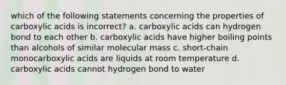 which of the following statements concerning the properties of carboxylic acids is incorrect? a. carboxylic acids can hydrogen bond to each other b. carboxylic acids have higher boiling points than alcohols of similar molecular mass c. short-chain monocarboxylic acids are liquids at room temperature d. carboxylic acids cannot hydrogen bond to water