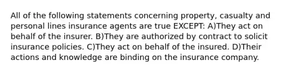 All of the following statements concerning property, casualty and personal lines insurance agents are true EXCEPT: A)They act on behalf of the insurer. B)They are authorized by contract to solicit insurance policies. C)They act on behalf of the insured. D)Their actions and knowledge are binding on the insurance company.