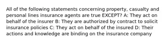 All of the following statements concerning property, casualty and personal lines insurance agents are true EXCEPT? A: They act on behalf of the insurer B: They are authorized by contract to solicit insurance policies C: They act on behalf of the insured D: Their actions and knowledge are binding on the insurance company