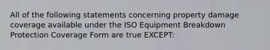 All of the following statements concerning property damage coverage available under the ISO Equipment Breakdown Protection Coverage Form are true EXCEPT: