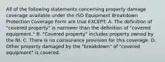 All of the following statements concerning property damage coverage available under the ISO Equipment Breakdown Protection Coverage Form are true EXCEPT: A. The definition of "covered property" is narrower than the definition of "covered equipment." B. "Covered property" includes property owned by the NI. C. There is no coinsurance provision for this coverage. D. Other property damaged by the "breakdown" of "covered equipment" is covered.