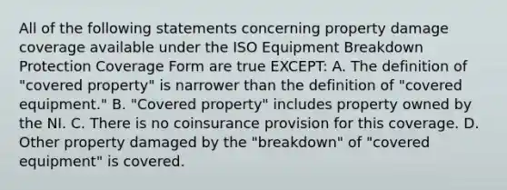 All of the following statements concerning property damage coverage available under the ISO Equipment Breakdown Protection Coverage Form are true EXCEPT: A. The definition of "covered property" is narrower than the definition of "covered equipment." B. "Covered property" includes property owned by the NI. C. There is no coinsurance provision for this coverage. D. Other property damaged by the "breakdown" of "covered equipment" is covered.