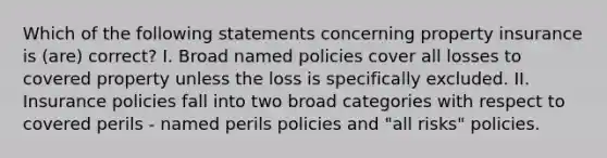 Which of the following statements concerning property insurance is (are) correct? I. Broad named policies cover all losses to covered property unless the loss is specifically excluded. II. Insurance policies fall into two broad categories with respect to covered perils - named perils policies and "all risks" policies.