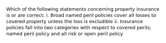 Which of the following statements concerning property insurance is or are correct: i. Broad named peril policies cover all losses to covered property unless the loss is excludible ii. Insurance policies fall into two categories with respect to covered perils; named peril policy and all risk or open peril policy